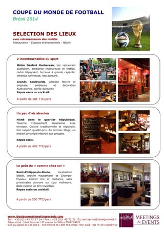 www.idealgourmetmeetingsevents.com
Tel : +33 (0)1 45 72 07 14 / Fax : +33 (0)1 45 72 22 15 / entreprise@idealgourmet.fr
Siège social : Ideal Gourmet 132 avenue de Villiers 75017 PARIS
SAS au capital de 100 000 € - RCS Paris B 451 809 453 00025- NAF 526B– NII FR 354 518094 53
2 incontournables du sport
Métro Denfert Rochereau, bar restaurant
australien, ambiance chaleureuse et festive,
cadre dépaysant, terrasse à grande capacité,
véranda lumineuse, lieu dansant.
Grands Boulevards, adresse festive et
originale, ambiance et décoration
Australienne, soirée dansante
Repas assis ou cocktail.
A partir de 50€ TTC/pers
Un peu d’air alsacien
Niché dans le quartier République.
Taverne typiquement alsacienne avec
terrasse. Cuisine traditionnelle et régionale,
bon rapport qualité-prix. Au premier étage, un
endroit privilégié réservé aux groupes.
Repas assis.
A partir de 40€ TTC/pers
Le goût du « comme chez soi »
Saint-Philippe-du-Roule, localisation
idéale, proche Haussmann et Champs-
Élysées, endroit chic et tendance, salle
privatisable donnant sur cour intérieure.
Belle cuisine un brin inventive.
Repas assis ou cocktail.
A partir de 50€ TTC/pers
COUPE DU MONDE DE FOOTBALL
Brésil 2014
SELECTION DES LIEUX
avec retransmission des matchs
Restaurants – Espaces événementiels - Hôtels
 