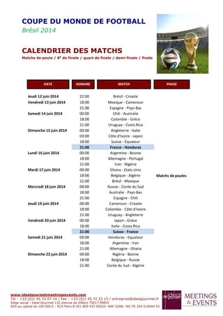 www.idealgourmetmeetingsevents.com
Tel : +33 (0)1 45 72 07 14 / Fax : +33 (0)1 45 72 22 15 / entreprise@idealgourmet.fr
Siège social : Ideal Gourmet 132 avenue de Villiers 75017 PARIS
SAS au capital de 100 000 € - RCS Paris B 451 809 453 00025- NAF 526B– NII FR 354 518094 53
Jeudi 12 juin 2014 22:00 Brésil - Croatie
Matchs de poules
Vendredi 13 juin 2014 18:00 Mexique - Cameroun
21:00 Espagne - Pays-Bas
Samedi 14 juin 2014 00:00 Chili - Australie
18:00 Colombie - Grèce
21:00 Uruguay - Costa Rica
Dimanche 15 juin 2014 00:00 Angleterre - Italie
03:00 Côte d'Ivoire - Japon
18:00 Suisse - Equateur
21:00 France - Honduras
Lundi 16 juin 2014 00:00 Argentine - Bosnie
18:00 Allemagne - Portugal
21:00 Iran - Nigéria
Mardi 17 juin 2014 00:00 Ghana - Etats-Unis
18:00 Belgique - Algérie
21:00 Brésil - Mexique
Mercredi 18 juin 2014 00:00 Russie - Corée du Sud
18:00 Australie - Pays-Bas
21:00 Espagne - Chili
Jeudi 19 juin 2014 00:00 Cameroun - Croatie
18:00 Colombie - Côte d'Ivoire
21:00 Uruguay - Angleterre
Vendredi 20 juin 2014 00:00 Japon - Grèce
18:00 Italie - Costa Rica
21:00 Suisse - France
Samedi 21 juin 2014 00:00 Honduras - Equateur
18:00 Argentine - Iran
21:00 Allemagne - Ghana
Dimanche 22 juin 2014 00:00 Nigéria - Bosnie
18:00 Belgique - Russie
21:00 Corée du Sud - Algérie
COUPE DU MONDE DE FOOTBALL
Brésil 2014
CALENDRIER DES MATCHS
Matchs de poule / 8e
de finale / quart de finale / demi-finale / finale
DATE HORAIRE MATCH PHASE
 