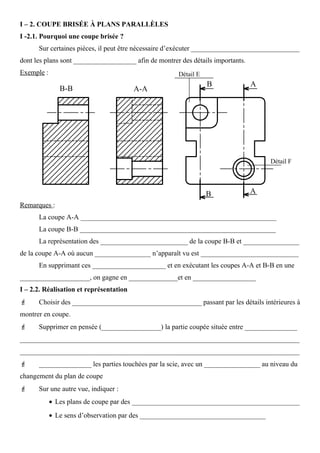 I – 2. COUPE BRISÉE À PLANS PARALLÈLES
I -2.1. Pourquoi une coupe brisée ?
Sur certaines pièces, il peut être nécessaire d’exécuter _______________________________
dont les plans sont __________________ afin de montrer des détails importants.
Exemple :
Remarques :
La coupe A-A ________________________________________________________
La coupe B-B ________________________________________________________
La représentation des _________________________ de la coupe B-B et ________________
de la coupe A-A où aucun ________________ n’apparaît vu est ____________________________
En supprimant ces _____________________ et en exécutant les coupes A-A et B-B en une
____________________, on gagne en ______________et en __________________
I – 2.2. Réalisation et représentation
 Choisir des _____________________________________ passant par les détails intérieures à
montrer en coupe.
 Supprimer en pensée (_________________) la partie coupée située entre _______________
________________________________________________________________________________
________________________________________________________________________________
 _______________ les parties touchées par la scie, avec un ________________ au niveau du
changement du plan de coupe
 Sur une autre vue, indiquer :
• Les plans de coupe par des ________________________________________________
• Le sens d’observation par des ____________________________________
Détail E
Détail F
 