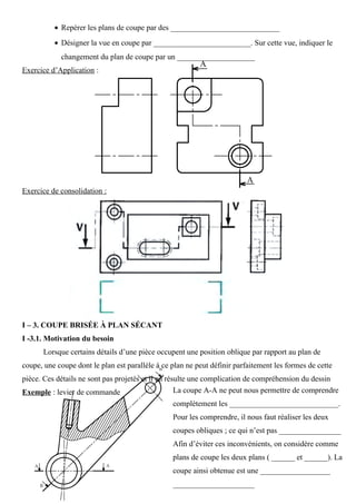 • Repérer les plans de coupe par des ____________________________
• Désigner la vue en coupe par _________________________. Sur cette vue, indiquer le
changement du plan de coupe par un ____________________
Exercice d’Application :
Exercice de consolidation :
I – 3. COUPE BRISÉE À PLAN SÉCANT
I -3.1. Motivation du besoin
Lorsque certains détails d’une pièce occupent une position oblique par rapport au plan de
coupe, une coupe dont le plan est parallèle à ce plan ne peut définir parfaitement les formes de cette
pièce. Ces détails ne sont pas projetés et il en résulte une complication de compréhension du dessin
Exemple : levier de commande La coupe A-A ne peut nous permettre de comprendre
complètement les ____________________________.
Pour les comprendre, il nous faut réaliser les deux
coupes obliques ; ce qui n’est pas ________________
Afin d’éviter ces inconvénients, on considère comme
plans de coupe les deux plans ( ______ et ______). La
coupe ainsi obtenue est une __________________
_____________________
 