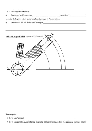 I-3.2. principe et réalisation
 On coupe la pièce suivant ___________________________. on enlève (________________)
la partie de la pièce située entre les plans de coupe et l’observateur.
 On amène l’un des plans sur l’autre par __________________________________________
________________________________________________________________________________
________________________________________________________________________________
Exercice d’application : levier de commande
Remarques :
• Il n’y a qu’un seul __________________________________________________
• Il n’y a aucune trace, dans la vue en coupe, de la jonction des deux morceaux de plans de coupe
 