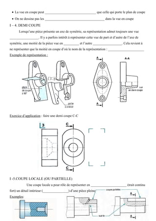 • La vue en coupe peut ______________________________ que celle qui porte le plan de coupe
• On ne dessine pas les ___________________________________ dans la vue en coupe
I – 4. DEMI COUPE
Lorsqu’une pièce présente un axe de symétrie, sa représentation admet toujours une vue
_________________. Il y a parfois intérêt à représenter cette vue de part et d’autre de l’axe de
symétrie, une moitié de la pièce vue en _________ et l’autre _________________. Cela revient à
ne représenter que la moitié en coupe d’où le nom de la représentation : _____________________
Exemple de représentation :
Exercice d’application : faire une demi coupe C-C
I -5.COUPE LOCALE (OU PARTIELLE)
Une coupe locale a pour rôle de représenter en _____________________ (trait continu
fort) un détail intérieur (_______________) d’une pièce pleine
Exemples:
 