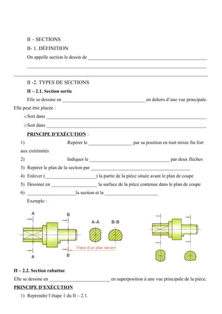 II – SECTIONS
II- 1. DÉFINITION
On appelle section le dessin de _________________________________________________
__________________________________________________________________________
________________________________________________________________________________
II -2. TYPES DE SECTIONS
II – 2.1. Section sortie
Elle se dessine en __________________________________ en dehors d’une vue principale.
Elle peut être placée :
oSoit dans __________________________________________________________________
oSoit dans __________________________________________________________________
PRINCIPE D’EXÉCUTION :
1) Repérer le __________________ par sa position en trait mixte fin fort
aux extrémités
2) Indiquer le _________________________________ par deux flèches
3) Repérer le plan de la section par _________________________________________
4) Enlever (_____________________) la partie de la pièce située avant le plan de coupe
5) Dessiner en ___________________ la surface de la pièce contenue dans le plan de coupe
6) ____________________la section et la ______________________
Exemple :
II – 2.2. Section rabattue
Elle se dessine en _________________________ en superposition à une vue principale de la pièce.
PRINCIPE D’EXÉCUTION
1) Reprendre l’étape 1 du II – 2.1.
 