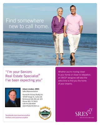 Find somewhere
 new to call home.




“I’m your Seniors                                Whether you’re moving closer
                      ®                          to your family or closer to relaxation,
Real Estate Specialist                           an SRES® designee will take the
I’ve been expecting you”                         extra time to ﬁnd you the home
                                                 of your dreams.

                  Adam Linden, SRES
                  Sales Representative
                  HomeLife Victory Realty Inc.
                  10720 Yonge St., Suite 226
                  Richmond Hill, ON L4C 3C9
                  Phone 905.737.0033
                  Cell 416.568.4694
                  adam@adamlinden.ca




facebook.com/zoomersrealtor
twitter.com/zoomersrealtor
 