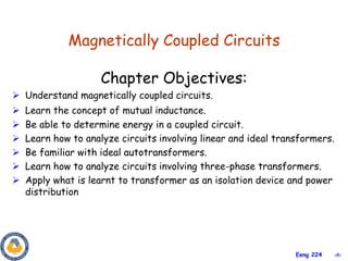 ‹#›
Eeng 224
Magnetically Coupled Circuits
Chapter Objectives:
 Understand magnetically coupled circuits.
 Learn the concept of mutual inductance.
 Be able to determine energy in a coupled circuit.
 Learn how to analyze circuits involving linear and ideal transformers.
 Be familiar with ideal autotransformers.
 Learn how to analyze circuits involving three-phase transformers.
 Apply what is learnt to transformer as an isolation device and power
distribution
 