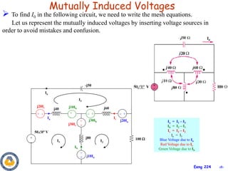 ‹#›
Eeng 224
Mutually Induced Voltages
 To find I0 in the following circuit, we need to write the mesh equations.
Let us represent the mutually induced voltages by inserting voltage sources in
order to avoid mistakes and confusion.
+


+
 +
I1 I2
Io
j20Ic
100 
500 V
I3

+
 +
+

+ 
j10Ib
j40
j30Ic
j80
j10Ia
j20Ia
j60
j30Ib
-j50
Ia
Ib
Ic
Ia = I1 – I3
Ib = I2 – I1
Ic = I3 – I2
Io = I3
Blue Voltage due to Ia
Red Voltage due to Ic
Green Voltage due to Ib
 