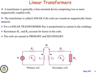 ‹#›
Eeng 224
Linear Transformers
 A transformer is generally a four-terminal device comprising two or more
magnetically coupled coils.
 The transformer is called LINEAR if the coils are wound on magnetically linear
material.
 For a LINEAR TRANSFORMER flux is proportional to current in the windings.
 Resistances R1 and R2 account for losses in the coils.
 The coils are named as PRIMARY and SECONDARY.
 