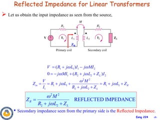 ‹#›
Eeng 224
Reflected Impedance for Linear Transformers
1 1 1 2
1 2 2 2
( )
0 ( )
L
V R j L I j MI
j MI R j L Z I
 
 
  
    
2 2
1 1 1 1
1 2 2
in R
L
V M
Z R j L R j L Z
I R j L Z

 

      
 
2 2
2 2
REFLECTED IMPEDANCE
R
L
M
Z
R j L Z



 
• Secondary impedance seen from the primary side is the Reflected Impedance.
 Let us obtain the input impedance as seen from the source,
ZR
 