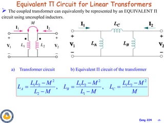 ‹#›
Eeng 224
Equivalent П Circuit for Linear Transformers
 The coupled transformer can equivalently be represented by an EQUIVALENT П
circuit using uncoupled inductors.
2 2 2
1 2 1 2 1 2
2 1
, ,
A B C
L L M L L M L L M
L L L
L M L M M
  
  
 
a) Transformer circuit b) Equivalent Π circuit of the transformer
 