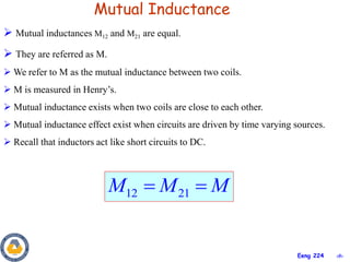 ‹#›
Eeng 224
Mutual Inductance
 Mutual inductances M12 and M21 are equal.
 They are referred as M.
 We refer to M as the mutual inductance between two coils.
 M is measured in Henry’s.
 Mutual inductance exists when two coils are close to each other.
 Mutual inductance effect exist when circuits are driven by time varying sources.
 Recall that inductors act like short circuits to DC.
12 21
M M M
 
 