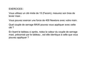 EXERCICES :
Vous utilisez un clé mixte de 13 (Facom), mesurez son bras de
levier maxi .
Vous pouvez exercer une force de 400 Newtons avec votre main.
Quel couple de serrage MAXI pouvez vous appliquer avec cette
clé ?
En lisant le tableau ci après, notez la valeur du couple de serrage
maxi, préconisé par le tableau , est elle identique à celle que vous
pouvez appliquer ?
 