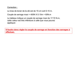 Correction :
Le bras de levier de la clé est de 15 cm soit 0.15 m.
Couple de serrage maxi = 400N X 0.15m = 60N.m
Le tableau indique un couple de serrage maxi de 17.72 N.m,
cette valeur est très inférieure à celle que vous pouvez
appliquer.
Il faudra donc régler le couple de serrage en fonction des serrages à
effectuer.
 