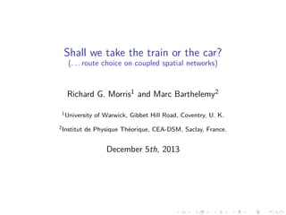 Shall we take the train or the car?
(. . . route choice on coupled spatial networks)

Richard G. Morris1 and Marc Barthelemy2
1 University
2 Institut

of Warwick, Gibbet Hill Road, Coventry, U. K.

de Physique Théorique, CEA-DSM, Saclay, France.

December 5th, 2013

 
