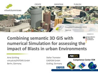 CREATE MAINTAIN PUBLISH
Combining semantic 3D GIS with
numerical Simulation for assessing the
impact of Blasts in urban Environments
Coupled Problems 2015
Venice
Arne Schilling Stefan Trometer
virtualcitySYSTEMS GmbH CADFEM GmbH
Berlin, Germany Grafing, Germany
 