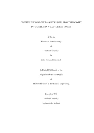 COUPLED THERMAL-FLUID ANALYSIS WITH FLOWPATH-CAVITY
INTERACTION IN A GAS TURBINE ENGINE
A Thesis
Submitted to the Faculty
of
Purdue University
by
John Nathan Fitzpatrick
In Partial Fulﬁllment of the
Requirements for the Degree
of
Master of Science in Mechanical Engineering
December 2013
Purdue University
Indianapolis, Indiana
 
