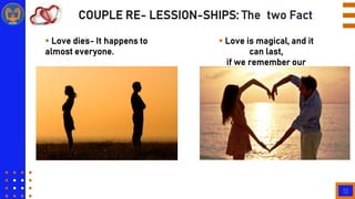 12
COUPLE RE- LESSION-SHIPS: The two Fact
 Love dies- It happens to
almost everyone.
 Love is magical, and it
can last,
if we remember our
differences.
 