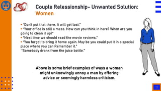 17
Couple Relessionship- Unwanted Solution:
Women
 “Don‟t put that there. It will get lost.”
 “Your office is still a mess. How can you think in here? When are you
going to clean it up?”
 “Next time we should read the movie reviews.”
 “You forgot to bring it home again. May be you could put it in a special
place where you can Remember it.”
“Somebody drank from the juice bottle.”
Above is some brief examples of ways a woman
might unknowingly annoy a man by offering
advice or seemingly harmless criticism.
 