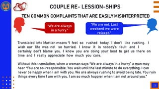 28
COUPLE RE- LESSION-SHIPS
TEN COMMON COMPLAINTS THAT ARE EASILY MISINTERPRETED
“We are always
in a hurry.”
“We are not. Last
weekend we were
relaxed.”
Translated into Martian means “I feel so rushed today. I don‟t like rushing. I
wish our life was not so hurried. I know it is nobody‟s fault and I
certainly don‟t blame you. I know you are doing your best to get us there on
time and I really appreciate how much you care.
Without this translation, when a woman says “We are always in a hurry” a man may
hear “You are so irresponsible. You wait until the last minute to do everything. I can
never be happy when I am with you. We are always rushing to avoid being late. You ruin
things every time I am with you. I am so much happier when I am not around you.”
 