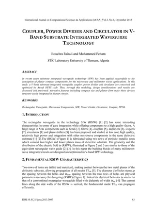 International Journal on Computational Sciences & Applications (IJCSA) Vol.3, No.6, December 2013

COUPLER, POWER DIVIDER AND CIRCULATOR IN VBAND SUBSTRATE INTEGRATED WAVEGUIDE
TECHNOLOGY
Bouchra Rahali and Mohammed Feham
STIC Laboratory University of Tlemcen, Algeria

ABSTRACT
In recent years substrate integrated waveguide technology (SIW) has been applied successfully to the
conception of planar compact components for the microwave and millimeter waves applications. In this
study, a V-band substrate integrated waveguide coupler, power divider and circulator are conceived and
optimized by Ansoft HFSS code. Thus, through this modeling, design considerations and results are
discussed and presented. Attractive features including compact size and planar form make these devices
structure easily integrated in planar circuits.

KEYWORDS
Rectangular Waveguide, Microwave Components, SIW, Power Divide, Circulator, Coupler, HFSS.

1. INTRODUCTION
The rectangular waveguide in the technology SIW (RSIW) [1] [2] has some interesting
characteristics in terms of easy integration while offering components to a high quality factor. A
large range of SIW components such as bends [3], filters [4], couplers [5], duplexers [6], sixports
[7], circulators [8] and phase shifters [9] has been proposed and studied at low cost, high quality,
relatively high power and integration with other microwave components in the same dielectric
substrate [1] [2].The (RSIW) (Figure 1) is fabricated using two rows of periodic metallic posts
which connect two higher and lower planes mass of dielectric substrate. The geometry and the
distribution of the electric field in (RSIW), illustrated in Figure 2 and 3 are similar to those of the
equivalent rectangular wave guide [2] [3]. In this paper the building blocks of many millimeterwave integrated circuits are designed and optimized in V-band SIW technology.

2. FUNDAMENTAL RSIW CHARACTERISTICS
Two rows of holes are drilled and metalized, making contact between the two metal planes of the
dielectric substrate, allowing propagation of all modes TEn0 [5]. The diameter d of holes stems, p
the spacing between the holes and
spacing between the two rows of holes are physical
parameters necessary for designing (RSIW) (Figure 1). Indeed its electrical behavior is similar to
that of a conventional rectangular waveguide filled with dielectric of width
[4]. The current
lines along the side walls of the RSIW is vertical, the fundamental mode TE10 can propagate
efficiently.

DOI:10.5121/ijcsa.2013.3607

63

 