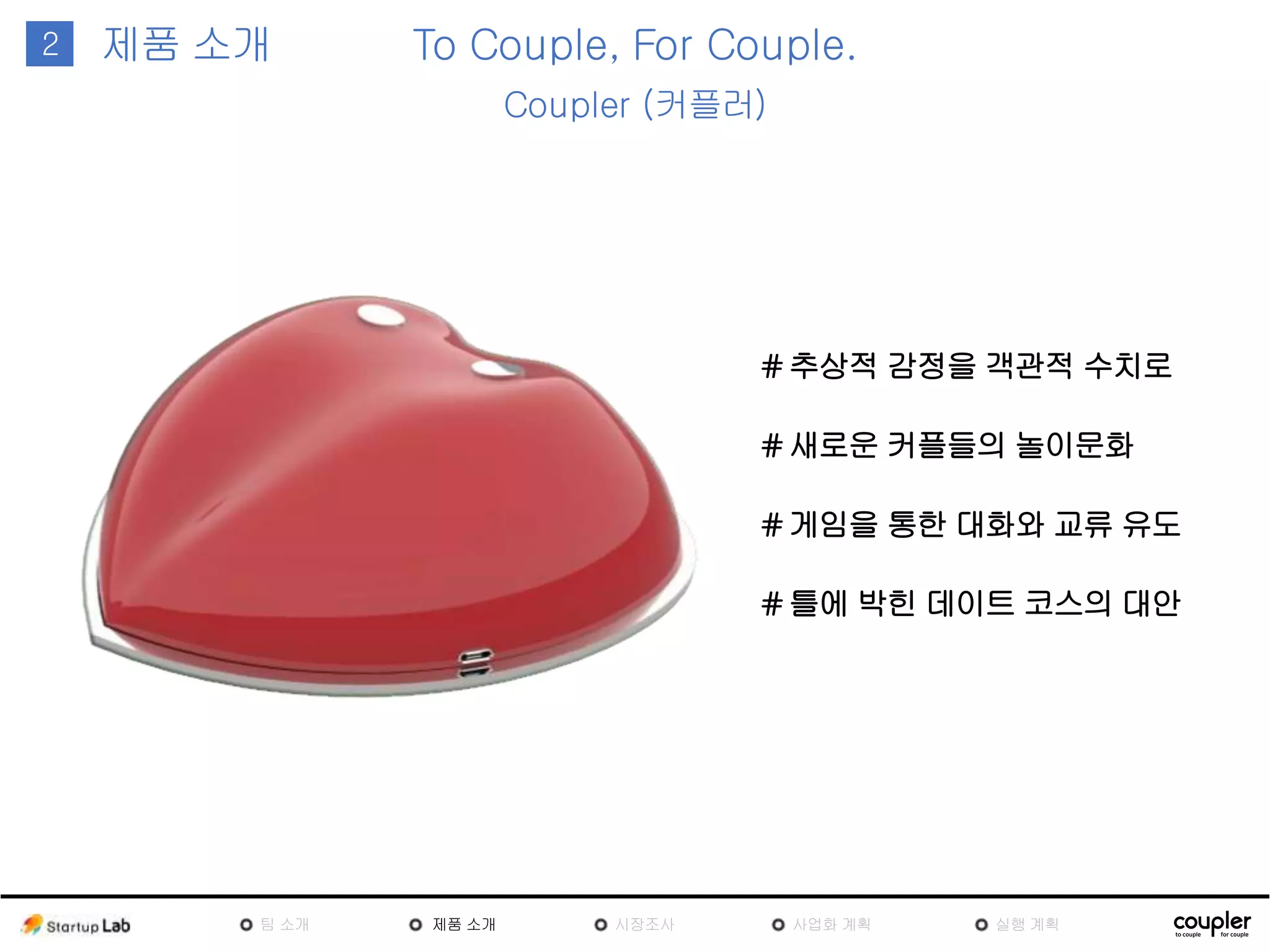 1
# 새로운 커플들의 놀이문화
To Couple, For Couple.
Coupler (커플러)
2 제품
소개
# 추상적 감정을 객관적 수치로
# 게임을 통한 대화와 교류 유도
# 틀에 박힌 데이트 코스의 대안
팀
소개
제품
소개
시장조
사
사업화 계획 실행 계획
 
