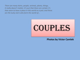 There are many items, people, animals, plants, things,
It really doesn’t matter. It’s just that there are certain 1’s
that seem to have a place in this world as a pair, and these
are the lucky one’s who form the world of...




                                     COUPLES P



                                                      Photos by Victor Camlek
 
