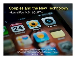 Couples and the New Technology!
 Laurel Fay, M.S., LCMFT




          Pro Bono Counseling Project – 20th Year
     15th Annual Mary Douglas Wells Speakers Forum
                      April 8, 2011
 