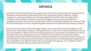 Jamaica
• Jamaica's rich history stretches back beyond the 15th century, and includes the settlements of
the gentle Arawak Indians (who named the island Xaymaca), Spanish mariners, English
conquerors, and Asian migrants, all of whom added to the multi-ethnic heritage of this
Caribbean island. Modern Jamaica is the land of reggae and rum, wearing a mantle of
roughshod romance that attracts travelers the world over looking to escape the routine of daily
life. The landscape is a mosaic of palmed golden beaches and a beautiful mountainous interior.
• Once the crown jewel of the British sugar empire, its coastal plains and lofty jungles are still
dotted with colonnaded mansions, thriving plantations, and ruins of others that did not survive
the slave rebellions. Many of the remaining mansions are now opulent inns flanked not only by
the sugar fields, but also by golf courses, while the beaches that once harbored ruthless,
notorious pirates now harbor vacationers seeking the perfect tan. And you'll note that music is
the heartbeat of Jamaica; nearly everywhere you go you feel its rhythm pulsing through the air,
the marketplaces, through the locals and, soon enough, through you. For vacationers with a
free and festive spirit, Jamaica is your place to shine!
 
