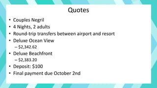 Quotes
• Couples Negril
• 4 Nights, 2 adults
• Round-trip transfers between airport and resort
• Deluxe Ocean View
– $2,342.62
• Deluxe Beachfront
– $2,383.20
• Deposit: $100
• Final payment due October 2nd
 