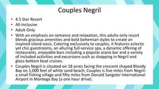 Couples Negril
• 4.5 Star Resort
• All-Inclusive
• Adult-Only
• With an emphasis on romance and relaxation, this adults-only resort
blends gracious amenities and bold bohemian styles to create an
inspired island oasis. Catering exclusively to couples, it features eclectic
yet chic guestrooms, an alluring full-service spa, a dynamic offering of
restaurants, enjoyable bars including a popular piano bar and a variety
of included activities and excursions such as shopping in Negril and
glass-bottom boat cruises.
• Couples Negril is situated on 18 acres facing the crescent shaped Bloody
Bay on 1,000 feet of white sand beach, Couples is five miles from Negril-
a small fishing village and fifty miles from Donald Sangster International
Airport in Montego Bay (a one hour drive).
 