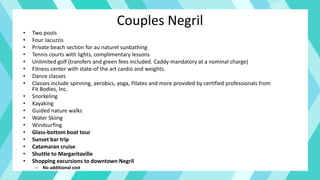 Couples Negril
• Two pools
• Four Jacuzzis
• Private beach section for au naturel sunbathing
• Tennis courts with lights, complimentary lessons
• Unlimited golf (transfers and green fees included. Caddy mandatory at a nominal charge)
• Fitness center with state-of the art cardio and weights.
• Dance classes
• Classes include spinning, aerobics, yoga, Pilates and more provided by certified professionals from
Fit Bodies, Inc.
• Snorkeling
• Kayaking
• Guided nature walks
• Water Skiing
• Windsurfing
• Glass-bottom boat tour
• Sunset bar trip
• Catamaran cruise
• Shuttle to Margaritaville
• Shopping excursions to downtown Negril
– No additional cost
 