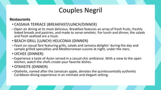 Couples Negril
Restaurants
• CASSAVA TERRACE (BREAKFAST/LUNCH/DINNER)
–Open air dining at its most delicious. Breakfast features an array of fresh fruits, freshly
baked breads and pastries, and made to serve omelets. For lunch and dinner, the salads
and fresh seafood are a must.
• BEACH GRILL (LUNCH) HELICONIA (DINNER)
–Feast on casual fare featuring grills, salads and Jamaica delights’ during the day and
sample grilled specialties and Mediterranean cuisine at night, under the stars.
• LYCHEE (DINNER)
–Experience a taste of Asian served in a casual chic ambiance. With a view to the open
kitchen, watch the chefs create your favorite dishes.
• OTAHEITE (DINNER)
–Otaheite, named after the Jamaican apple, denotes the quintessentially authentic
Caribbean dining experience in an intimate and elegant setting.
 