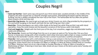 Couples Negril
Bars
• Swim-Up Pool Bar- Catch some rays and quench your thirst island style. Located centrally in the middle of the
property, the swim-up pool bar is a favorite amongst many guests. Overlooking the beach and the welcome
building, this bar is widely considered the main hub of the resort. The fashionable tiki hut offers the perfect
place to grab a drink and stay cool.
• Beach Bar Flag Service- No need to get up to get your drinks! Guests can stick a flag provided by the property in
the sand while lounging on the beach and have the bar staff bring over their order.
• Beach Bar- Thirsty beachgoers can catch a little shade at the beach bar while filing up their cups with island
specialties. Enjoy the ocean breeze and the beautiful curvature of the famous seven-mile-beach.
• Fruit and Veggie Bar- Delight with the fresh juice of the day, fruit smoothies, veggie dips and delectable healthy
salads and sandwiches.
• The Terrace Bar- Guests can find refuge from the sun in an open-air patio at The Terrace Bar. Pick up a Rum
Runner or boost your energy with a fruit smoothie. Catch show time every night at 9pm or enjoy a cocktail while
listening to the bartender’s stories. Either way, this bar is certain to promote a carefree atmosphere.
• Piano Bar- Visit a jazzy place with a chill ambiance. Pull up a seat and join in the fun! Guests are invited to grab
a drink and listen to the phenomenal live music performances or test their musical knowledge in a name that
song game. Enjoy martini hour on Sundays at 6:30pm or indulge in a Wine & Cheese Cocktail Party on Tuesdays
at 6:30pm. Sing your heart out at our sing-a-longs on Sunday, Monday or Friday at 10pm or Karaoke on
Wednesdays at 10pm. If dancing is more your style, break out your moves at the dance party every Tuesday and
Saturday at 10pm.
 