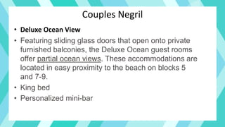 Couples Negril
• Deluxe Ocean View
• Featuring sliding glass doors that open onto private
furnished balconies, the Deluxe Ocean guest rooms
offer partial ocean views. These accommodations are
located in easy proximity to the beach on blocks 5
and 7-9.
• King bed
• Personalized mini-bar
 