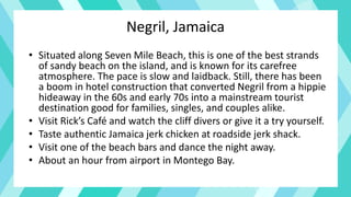 Negril, Jamaica
• Situated along Seven Mile Beach, this is one of the best strands
of sandy beach on the island, and is known for its carefree
atmosphere. The pace is slow and laidback. Still, there has been
a boom in hotel construction that converted Negril from a hippie
hideaway in the 60s and early 70s into a mainstream tourist
destination good for families, singles, and couples alike.
• Visit Rick’s Café and watch the cliff divers or give it a try yourself.
• Taste authentic Jamaica jerk chicken at roadside jerk shack.
• Visit one of the beach bars and dance the night away.
• About an hour from airport in Montego Bay.
 