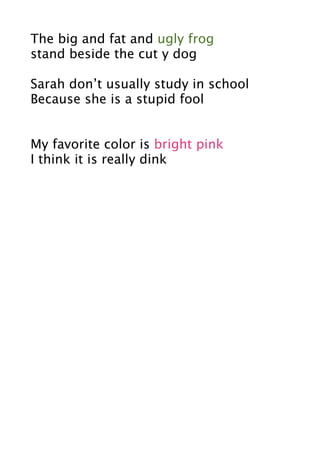 The big and fat and ugly frog
stand beside the cut y dog

Sarah don’t usually study in school
Because she is a stupid fool


My favorite color is bright pink
I think it is really dink
 