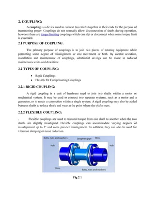 2. COUPLING:
A coupling is a device used to connect two shafts together at their ends for the purpose of
transmitting power. Couplings do not normally allow disconnection of shafts during operation,
however there are torque limiting couplings which can slip or disconnect when some torque limit
is exceeded.

2.1 PURPOSE OF COUPLING:
The primary purpose of couplings is to join two pieces of rotating equipment while
permitting some degree of misalignment or end movement or both. By careful selection,
installation and maintenance of couplings, substantial savings can be made in reduced
maintenance costs and downtime.

2.2 TYPES OF COUPLING:
Rigid Couplings
Flexible Or Compensating Couplings

2.2.1 RIGID COUPLING:
A rigid coupling is a unit of hardware used to join two shafts within a motor or
mechanical system. It may be used to connect two separate systems, such as a motor and a
generator, or to repair a connection within a single system. A rigid coupling may also be added
between shafts to reduce shock and wear at the point where the shafts meet.

2.2.2 FLEXIBLE COUPLING:
.
Flexible couplings are used to transmit torque from one shaft to another when the two
shafts are slightly misaligned. Flexible couplings can accommodate varying degrees of
misalignment up to 3° and some parallel misalignment. In addition, they can also be used for
vibration damping or noise reduction.

Fig 2.1

 