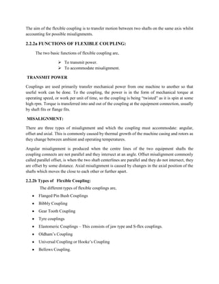 The aim of the flexible coupling is to transfer motion between two shafts on the same axis whilst
accounting for possible misalignments.

2.2.2a FUNCTIONS OF FLEXIBLE COUPLING:
The two basic functions of flexible coupling are,
 To transmit power.
 To accommodate misalignment.
TRANSMIT POWER
Couplings are used primarily transfer mechanical power from one machine to another so that
useful work can be done. To the coupling, the power is in the form of mechanical torque at
operating speed, or work per unit of time, so the coupling is being “twisted” as it is spin at some
high rpm. Torque is transferred into and out of the coupling at the equipment connection, usually
by shaft fits or flange fits.
MISALIGNMENT:
There are three types of misalignment and which the coupling must accommodate: angular,
offset and axial. This is commonly caused by thermal growth of the machine casing and rotors as
they change between ambient and operating temperatures.
Angular misalignment is produced when the centre lines of the two equipment shafts the
coupling connects are not parallel and they intersect at an angle. Offset misalignment commonly
called parallel offset, is when the two shaft centerlines are parallel and they do not intersect, they
are offset by some distance. Axial misalignment is caused by changes in the axial position of the
shafts which moves the close to each other or further apart.
2.2.2b Types of Flexible Coupling:
The different types of flexible couplings are,
Flanged Pin Bush Couplings
Bibbly Coupling
Gear Tooth Coupling
Tyre couplings
Elastomeric Couplings – This consists of jaw type and S-flex couplings.
Oldham’s Coupling
Universal Coupling or Hooke’s Coupling
Bellows Coupling.

 