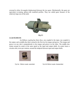 crowned to allow for angular displacement between the two gears. Mechanically, the gears are
equivalent to rotating splines with modified profiles. They are called gears because of the
relatively large size of the teeth.

Fig 2.3
2.2.2d OLDHAM:
An Oldham coupling has three discs, one coupled to the input, one coupled to
the output, and a middle disc that is joined to the first two by tongue and groove. The tongue and
groove on one side is perpendicular to the tongue and groove on the other. The middle disc
rotates around its center at the same speed as the input and output shafts. Its center traces a
circular orbit, twice per rotation, around the midpoint between input and output shafts.

Fig 2.4a Oldham coupler, assembled

Fig 2.4b Oldham coupler, disassembled

 