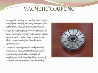 MAGNETIC COUPLING
 A magnetic coupling is a coupling that transfers
torque from one shaft, but using a magnetic field
rather than a physical mechanical connection.
 Magnetic shaft couplings are most often used for
liquid pumps and propeller systems, since a static,
physical barrier can be placed between the two
shafts to separate the fluid from the motor
operating in air.
 . Magnetic couplings are also used for ease of
maintenance on systems that typically require
precision alignment, when physical shaft
couplings are used, since they allow a greater off
axis error between the motor and driven shaft.
 