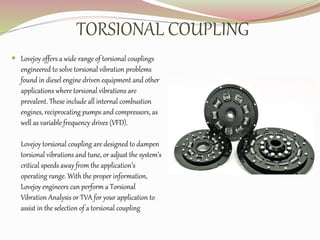 TORSIONAL COUPLING
 Lovejoy offers a wide range of torsional couplings
engineered to solve torsional vibration problems
found in diesel engine driven equipment and other
applications where torsional vibrations are
prevalent. These include all internal combustion
engines, reciprocating pumps and compressors, as
well as variable frequency drives (VFD).
Lovejoy torsional coupling are designed to dampen
torsional vibrations and tune, or adjust the system’s
critical speeds away from the application’s
operating range. With the proper information,
Lovejoy engineers can perform a Torsional
Vibration Analysis or TVA for your application to
assist in the selection of a torsional coupling
 