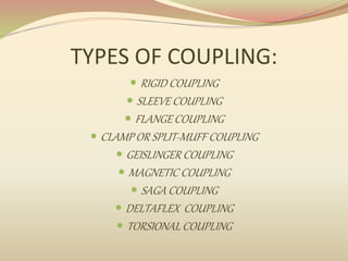 TYPES OF COUPLING:
 RIGID COUPLING
 SLEEVE COUPLING
 FLANGE COUPLING
 CLAMP OR SPLIT-MUFF COUPLING
 GEISLINGER COUPLING
 MAGNETIC COUPLING
 SAGA COUPLING
 DELTAFLEX COUPLING
 TORSIONAL COUPLING
 