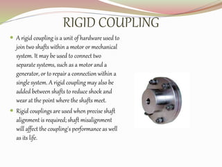 RIGID COUPLING
 A rigid coupling is a unit of hardware used to
join two shafts within a motor or mechanical
system. It may be used to connect two
separate systems, such as a motor and a
generator, or to repair a connection within a
single system. A rigid coupling may also be
added between shafts to reduce shock and
wear at the point where the shafts meet.
 Rigid couplings are used when precise shaft
alignment is required; shaft misalignment
will affect the coupling's performance as well
as its life.
 