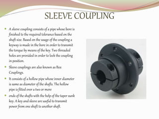SLEEVE COUPLING
 A sleeve coupling consists of a pipe whose bore is
finished to the required tolerance based on the
shaft size. Based on the usage of the coupling a
keyway is made in the bore in order to transmit
the torque by means of the key. Two threaded
holes are provided in order to lock the coupling
in position.
 Sleeve couplings are also known as Box
Couplings.
 It consists of a hollow pipe whose inner diameter
is same as diameter of the shafts. The hollow
pipe is fitted over a two or more
 ends of the shafts with the help of the taper sunk
key. A key and sleeve are useful to transmit
power from one shaft to another shaft.
 