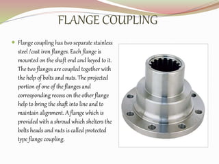 FLANGE COUPLING
 Flange coupling has two separate stainless
steel /cast iron flanges. Each flange is
mounted on the shaft end and keyed to it.
The two flanges are coupled together with
the help of bolts and nuts. The projected
portion of one of the flanges and
corresponding recess on the other flange
help to bring the shaft into line and to
maintain alignment. A flange which is
provided with a shroud which shelters the
bolts heads and nuts is called protected
type flange coupling.
 