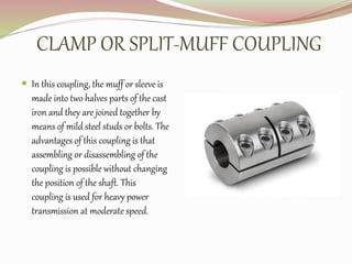 CLAMP OR SPLIT-MUFF COUPLING
 In this coupling, the muff or sleeve is
made into two halves parts of the cast
iron and they are joined together by
means of mild steel studs or bolts. The
advantages of this coupling is that
assembling or disassembling of the
coupling is possible without changing
the position of the shaft. This
coupling is used for heavy power
transmission at moderate speed.
 