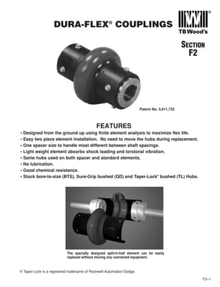 DURA-FLEX®
COUPLINGS
F2–1
SECTION
F2
FEATURES
• Designed from the ground up using finite element analysis to maximize flex life.
• Easy two piece element installation. No need to move the hubs during replacement.
• One spacer size to handle most different between shaft spacings.
• Light weight element absorbs shock loading and torsional vibration.
• Same hubs used on both spacer and standard elements.
• No lubrication.
• Good chemical resistance.
• Stock bore-to-size (BTS), Sure-Grip bushed (QD) and Taper-Lock®
bushed (TL) Hubs.
The specially designed split-in-half element can be easily
replaced without moving any connected equipment.
® Taper-Lock is a registered tradename of Rockwell Automation-Dodge.
Patent No. 5,611,732
 