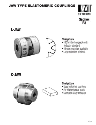 F3–1
SECTION
F3
L-JAW
Straight Jaw
• 100% interchangeable with
industry standard
• 4 Insert materials available
• Large selection of sizes
C-JAW
Straight Jaw
• Uses individual cushions
• For higher torque loads
• Cushions easily replaced
JAW TYPE ELASTOMERIC COUPLINGS
 