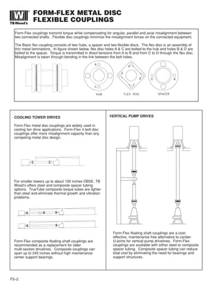 FORM-FLEX METAL DISC
FLEXIBLE COUPLINGS
F5–2
Form-Flex couplings transmit torque while compensating for angular, parallel and axial misalignment between
two connected shafts. Flexible disc couplings minimize the misalignment forces on the connected equipment.
The Basic flex coupling consists of two hubs, a spacer and two flexible discs. The flex disc is an assembly of
thin metal laminations. In figure shown below, flex disc holes A & C are bolted to the hub and holes B & D are
bolted to the spacer. Torque is transmitted in direct tensions from A to B and from C to D through the flex disc.
Misalignment is taken through bending in the link between the bolt holes.
COOLING TOWER DRIVES
Form-Flex metal disc couplings are widely used in
cooling fan drive applications. Form-Flex 4 bolt disc
couplings offer more misalignment capacity than any
competing metal disc design.
For smaller towers up to about 100 inches DBSE, TB
Wood’s offers steel and composite spacer tubing
options. TrueTube composite torque tubes are lighter
than steel and eliminate thermal growth and vibration
problems.
Form-Flex composite floating shaft couplings are
recommended as a replacement for older
multi-section drivelines. Composite couplings can
span up to 240 inches without high maintenance
center support bearings.
VERTICAL PUMP DRIVES
Form-Flex floating shaft couplings are a cost-
effective, maintenance free alternative to cardan
U-joints for vertical pump drivelines. Form-Flex
couplings are available with either steel or composite
spacer tubing. Composite spacer tubing can reduce
total cost by eliminating the need for bearings and
support structures.
 