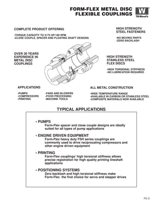 FORM-FLEX METAL DISC
FLEXIBLE COUPLINGS
F5–3
COMPLETE PRODUCT OFFERING
-TORQUE CAPACITY TO 3175 HP/100 RPM
-CLOSE COUPLE, SPACER AND FLOATING SHAFT DESIGNS
HIGH STRENGTH
STEEL FASTENERS
-NO MOVING PARTS
-ZERO BACKLASH
OVER 30 YEARS
EXPERIENCE IN
METAL DISC
COUPLINGS
APPLICATIONS
-PUMPS -FANS AND BLOWERS
-COMPRESSORS -FOOD PROCESSING
-PRINTING -MACHINE TOOLS
ALL METAL CONSTRUCTION
-WIDE TEMPERATURE RANGE
-AVAILABLE IN CARBON OR STAINLESS STEEL
-COMPOSITE MATERIALS NOW AVAILABLE
HIGH STRENGTH
STAINLESS STEEL
FLEX DISCS
-HIGH TORSIONAL STIFFNESS
-NO LUBRICATION REQUIRED
• PUMPS
Form-Flex spacer and close couple designs are ideally
suited for all types of pump applications
• ENGINE DRIVEN EQUIPMENT
Form-Flex heavy duty FSH series couplings are
commonly used to drive reciprocating compressors and
other engine driven equipment
• PRINTING
Form-Flex couplings’ high torsional stiffness allows
precise registration for high quality printing lineshaft
applications
• POSITIONING SYSTEMS
Zero backlash and high torsional stiffness make
Form-Flex the first choice for servo and stepper drives
TYPICAL APPLICATIONS
 