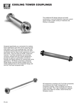 F5–34
COOLING TOWER COUPLINGS
The traditional A5 design features all metal
construction. It can be ordered to meet any custom
spacer length. A wide variety of materials and
finishes is available.
Designed specifically as a connection for cooling
tower applications and other drives requiring long
shaft spans. Form-Flex couplings with TrueTube
composite tubing weigh less than half of its steel
counterpart and can span shaft separations of up to
240 inches. They are easy to handle, install and
maintain. TrueTube composites are extremely
corrosion resistant and are custom designed to
provide the optimum combination of torsional
strength and lateral stiffness for cooling tower drive
applications. TB Wood’s proprietary composite
flange design transmits torque reliably from the
metal outboard hubs to the composite flange and
into the TrueTube composite tube.
HD elastomeric couplings and TrueTube composites
are combined into a high misalignment, all
composite coupling. These couplings are easy to
install and align. Their high misalignment capacity
makes them ideal for smaller, wood framed and
fiberglass towers.
 